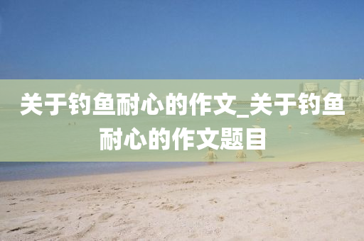 關(guān)于釣魚(yú)耐心的作文_關(guān)于釣魚(yú)耐心的作文題目