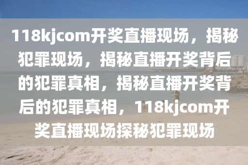118kjcom開(kāi)獎(jiǎng)直播現(xiàn)場(chǎng)，揭秘犯罪現(xiàn)場(chǎng)，揭秘直播開(kāi)獎(jiǎng)背后的犯罪真相，揭秘直播開(kāi)獎(jiǎng)背后的犯罪真相，118kjcom開(kāi)獎(jiǎng)直播現(xiàn)場(chǎng)探秘犯罪現(xiàn)場(chǎng)