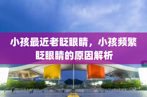 小孩最近老眨眼睛，小孩頻繁眨眼睛的原因解析